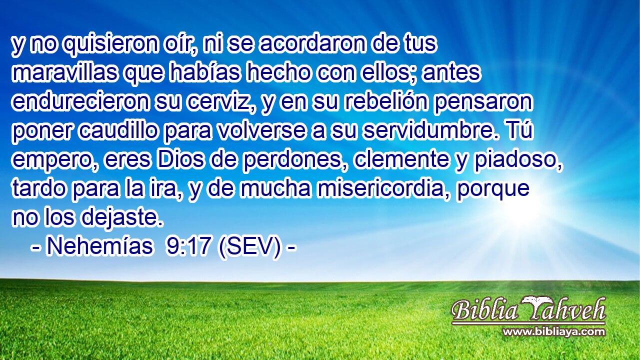y no quisieron oír, ni se acordaron de tus maravillas que habías hecho con ellos; antes endurecieron su cerviz, y en su rebelión pensaron poner caudillo para volverse a su servidumbre. Tú empero, eres Dios de perdones, clemente y piadoso, tardo para la ira, y de mucha misericordia, porque no los dejaste.