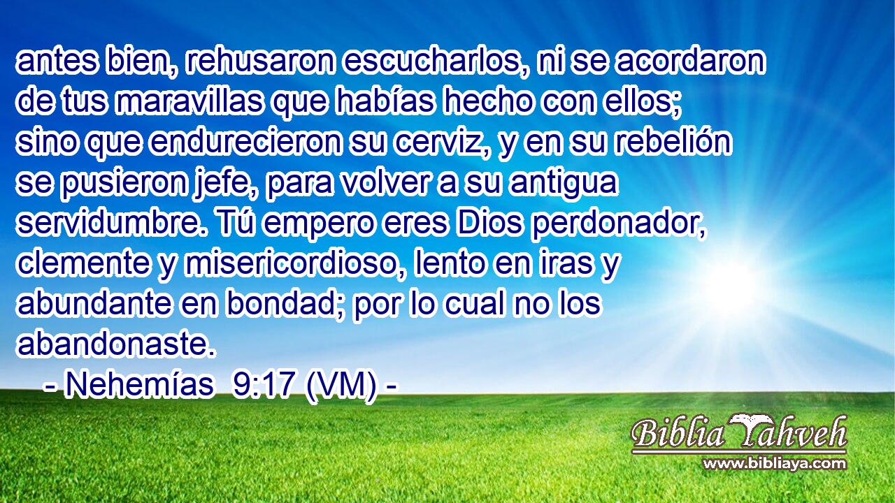  antes bien, rehusaron escucharlos, ni se acordaron de tus maravillas que habías hecho con ellos; sino que endurecieron su cerviz, y en su rebelión se pusieron jefe, para volver a su antigua servidumbre. Tú empero eres Dios perdonador, clemente y misericordioso, lento en iras y abundante en bondad; por lo cual no los abandonaste. 