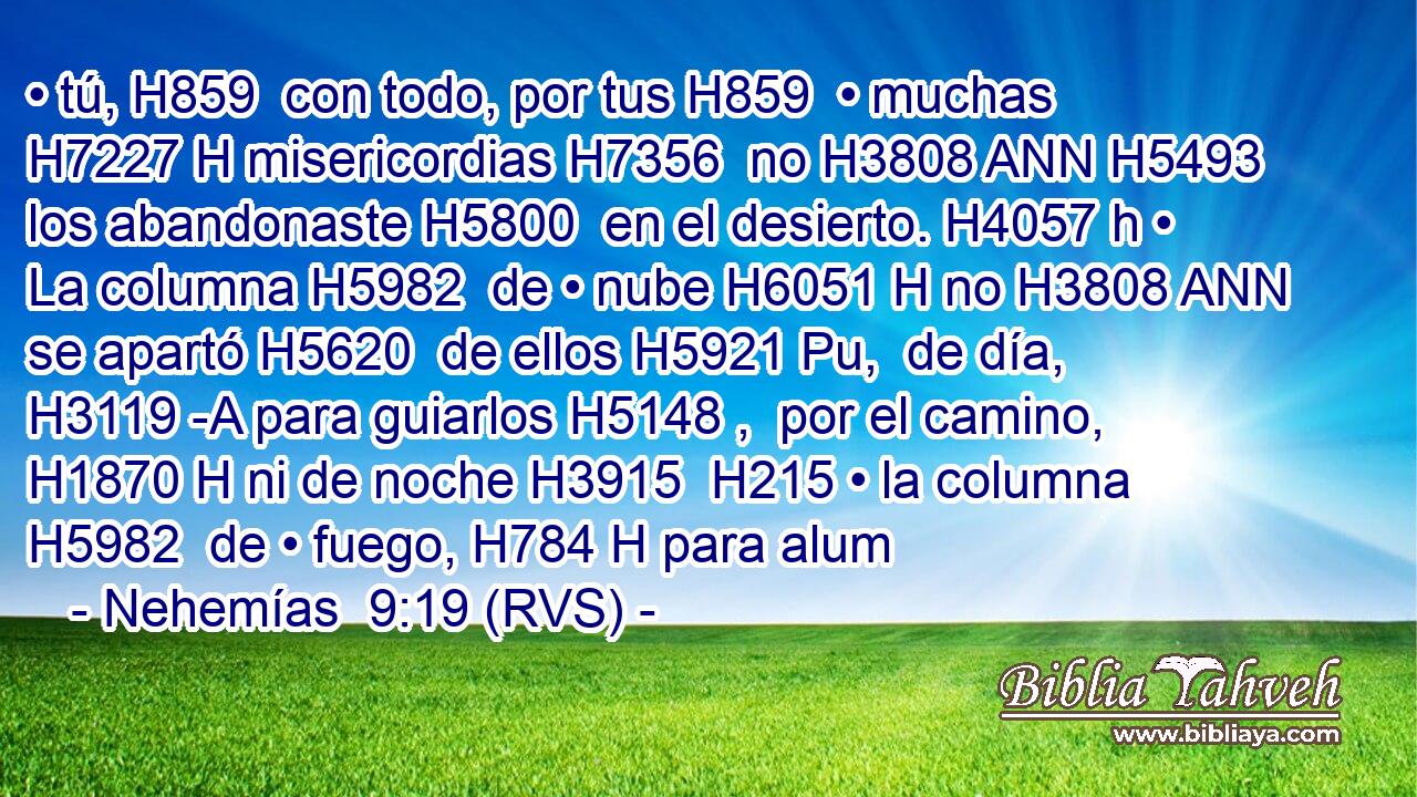 • tú, H859  con todo, por tus H859  • muchas H7227 H misericordias H7356  no H3808 ANN H5493 los abandonaste H5800  en el desierto. H4057 h • La columna H5982  de • nube H6051 H no H3808 ANN se apartó H5620  de ellos H5921 Pu,  de día, H3119 -A para guiarlos H5148 ,  por el camino, H1870 H ni de noche H3915  H215 • la columna H5982  de • fuego, H784 H para alum
