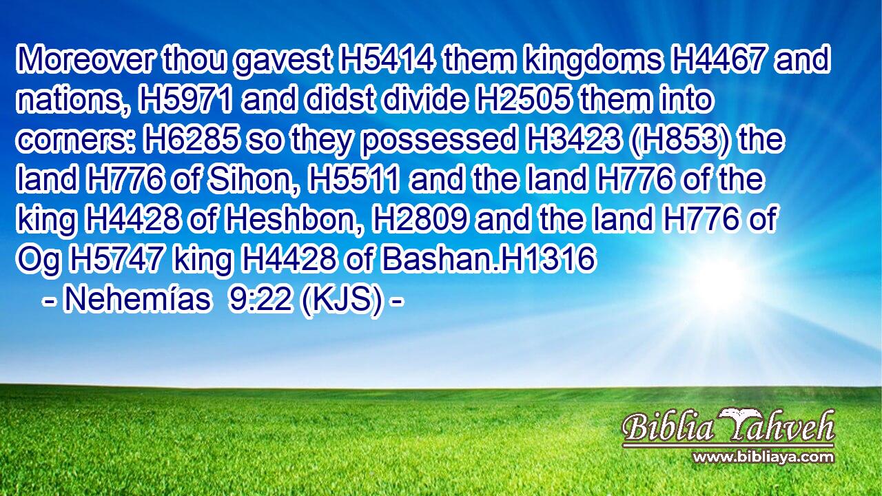 Moreover thou gavest H5414 them kingdoms H4467 and nations, H5971 and didst divide H2505 them into corners: H6285 so they possessed H3423 (H853) the land H776 of Sihon, H5511 and the land H776 of the king H4428 of Heshbon, H2809 and the land H776 of Og H5747 king H4428 of Bashan.H1316