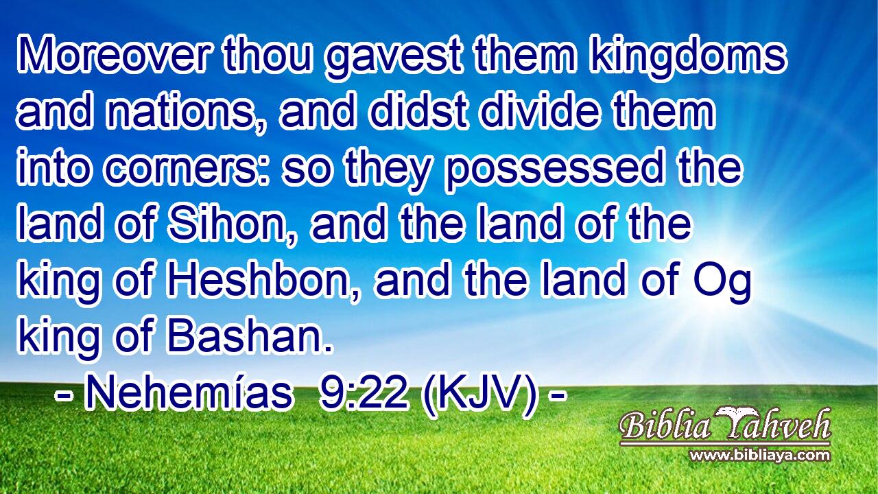 Moreover thou gavest them kingdoms and nations, and didst divide them into corners: so they possessed the land of Sihon, and the land of the king of Heshbon, and the land of Og king of Bashan.