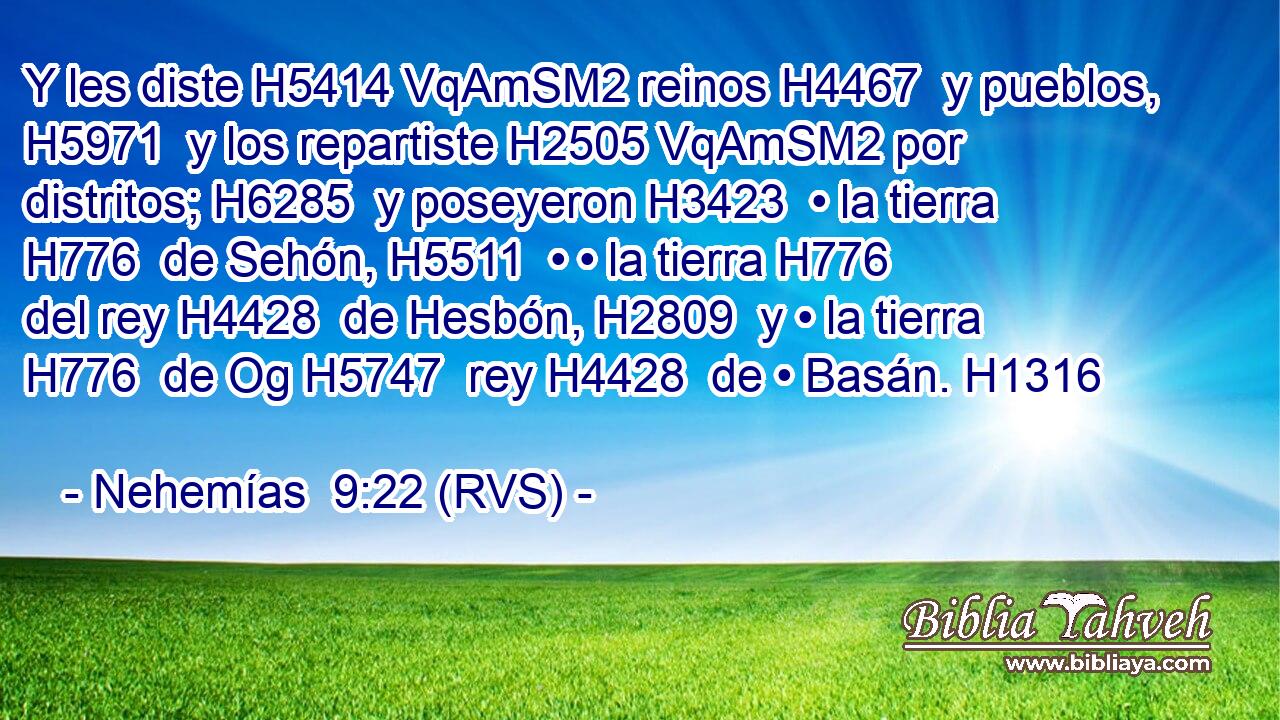 Y les diste H5414 VqAmSM2 reinos H4467  y pueblos, H5971  y los repartiste H2505 VqAmSM2 por distritos; H6285  y poseyeron H3423  • la tierra H776  de Sehón, H5511  • • la tierra H776  del rey H4428  de Hesbón, H2809  y • la tierra H776  de Og H5747  rey H4428  de • Basán. H1316  