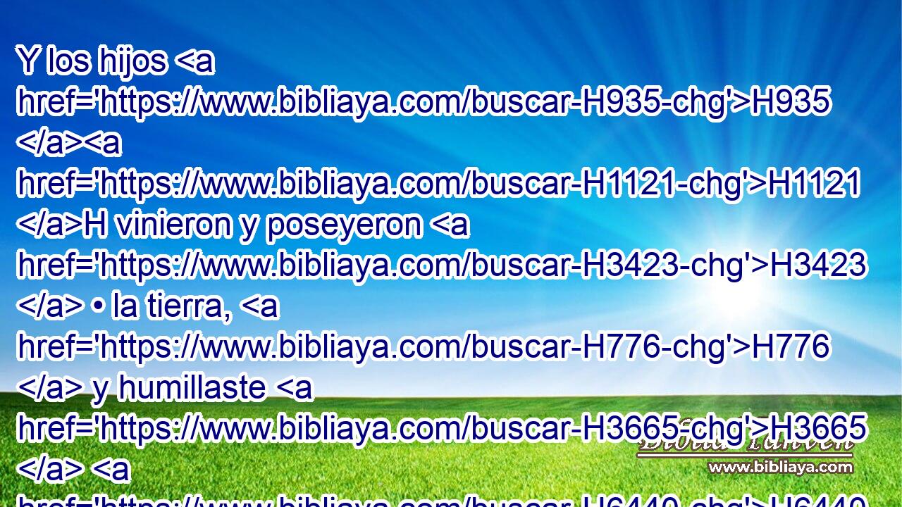 Y los hijos H935 H1121 H vinieron y poseyeron H3423  • la tierra, H776  y humillaste H3665  H6440 delante de ellos a los moradores H3427  del país, H776  a los cananeos, H3669 H • los cuales entregaste H5414 VqAmSM2 en su mano, H3027  y a sus reyes, H4428  y a los pueblos H5971  de la tierra, H776  para que hiciesen H6213  de ellos como quisieran. H7522 ,  