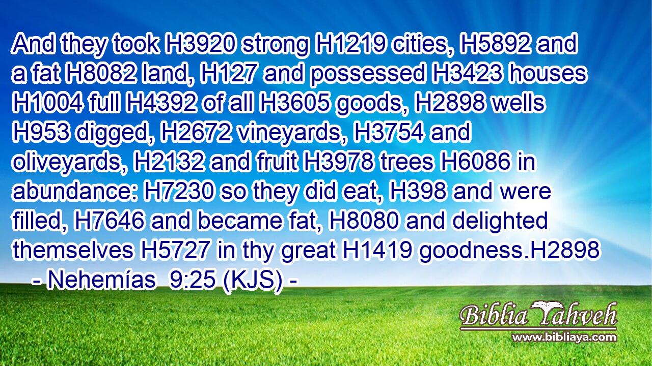 And they took H3920 strong H1219 cities, H5892 and a fat H8082 land, H127 and possessed H3423 houses H1004 full H4392 of all H3605 goods, H2898 wells H953 digged, H2672 vineyards, H3754 and oliveyards, H2132 and fruit H3978 trees H6086 in abundance: H7230 so they did eat, H398 and were filled, H7646 and became fat, H8080 and delighted themselves H5727 in thy great H1419 goodness.H2898