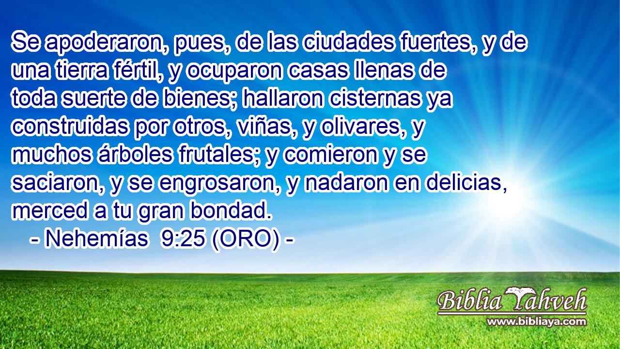  Se apoderaron, pues, de las ciudades fuertes, y de una tierra fértil, y ocuparon casas llenas de toda suerte de bienes; hallaron cisternas ya construidas por otros, viñas, y olivares, y muchos árboles frutales; y comieron y se saciaron, y se engrosaron, y nadaron en delicias, merced a tu gran bondad. 
