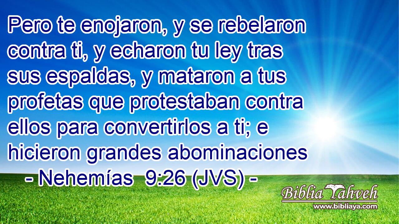 Pero te enojaron, y se rebelaron contra ti, y echaron tu ley tras sus espaldas, y mataron a tus profetas que protestaban contra ellos para convertirlos a ti; e hicieron grandes abominaciones