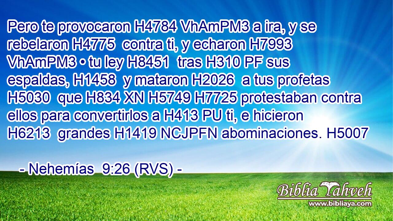 Pero te provocaron H4784 VhAmPM3 a ira, y se rebelaron H4775  contra ti, y echaron H7993 VhAmPM3 • tu ley H8451  tras H310 PF sus espaldas, H1458  y mataron H2026  a tus profetas H5030  que H834 XN H5749 H7725 protestaban contra ellos para convertirlos a H413 PU ti, e hicieron H6213  grandes H1419 NCJPFN abominaciones. H5007  
