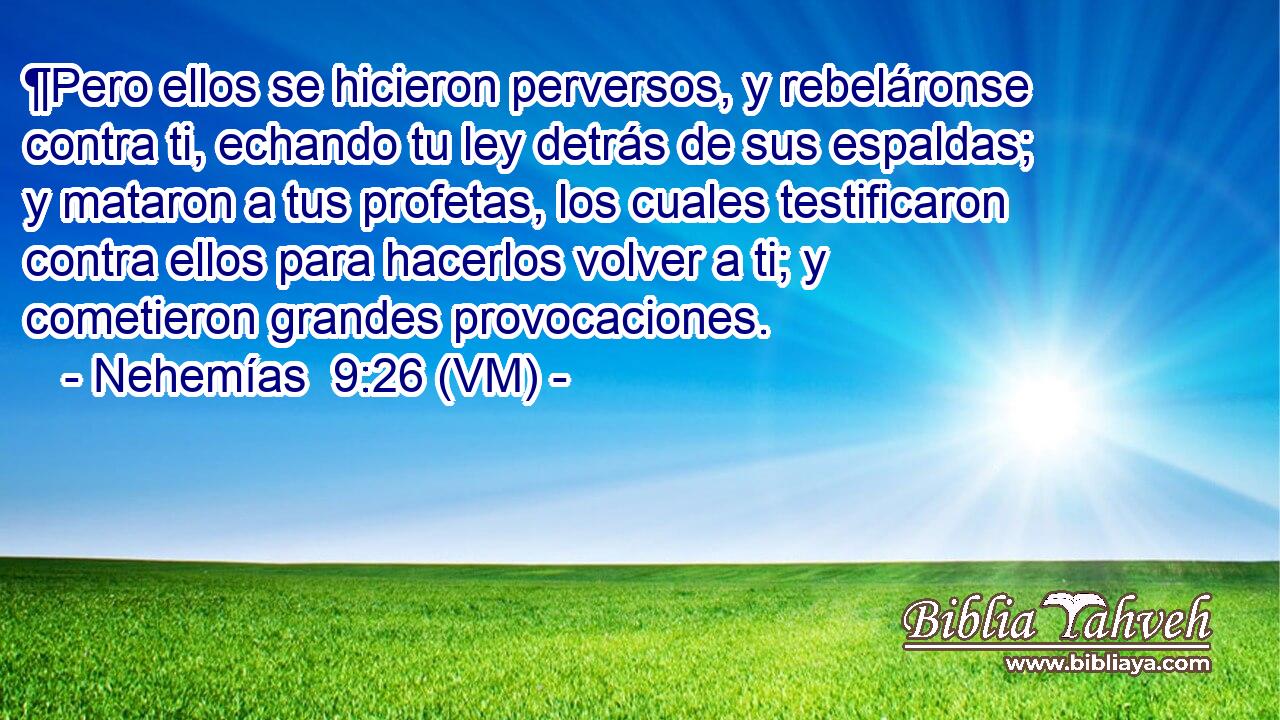  ¶Pero ellos se hicieron perversos, y rebeláronse contra ti, echando tu ley detrás de sus espaldas; y mataron a tus profetas, los cuales testificaron contra ellos para hacerlos volver a ti; y cometieron grandes provocaciones. 