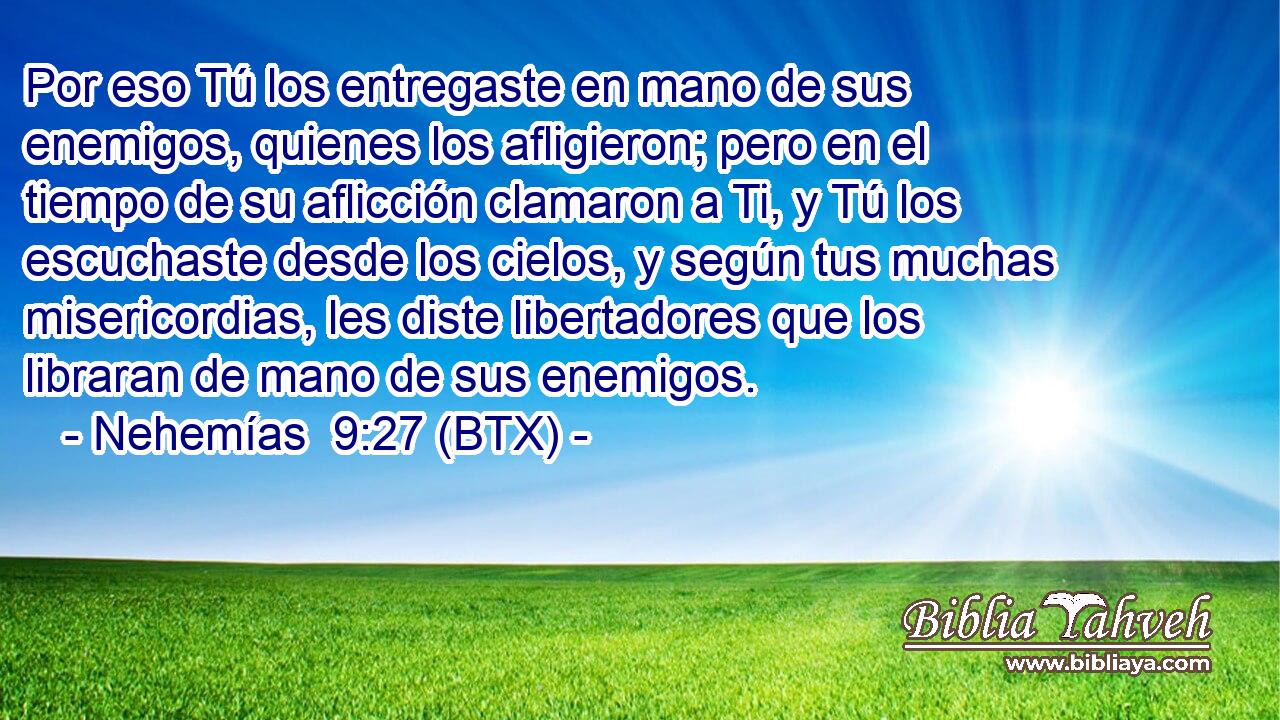 Por eso Tú los entregaste en mano de sus enemigos, quienes los afligieron; pero en el tiempo de su aflicción clamaron a Ti, y Tú los escuchaste desde los cielos, y según tus muchas misericordias, les diste libertadores que los libraran de mano de sus enemigos.