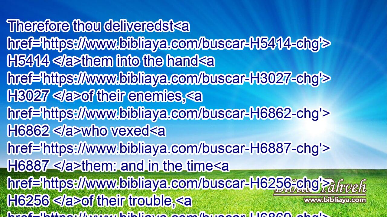 Therefore thou deliveredst H5414 them into the hand H3027 of their enemies, H6862 who vexed H6887 them: and in the time H6256 of their trouble, H6869 when they cried H6817 unto H413 thee, thou H859 heardest H8085 them from heaven; H4480  H8064 and according to thy manifold H7227 mercies H7356 thou gavest H5414 them saviours, H3467 who saved H3467 them out of the hand H4480  H3027 of their enemies.H6862