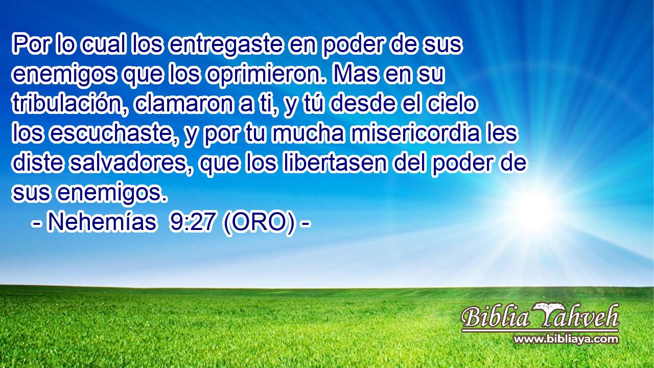  Por lo cual los entregaste en poder de sus enemigos que los oprimieron. Mas en su tribulación, clamaron a ti, y tú desde el cielo los escuchaste, y por tu mucha misericordia les diste salvadores, que los libertasen del poder de sus enemigos. 