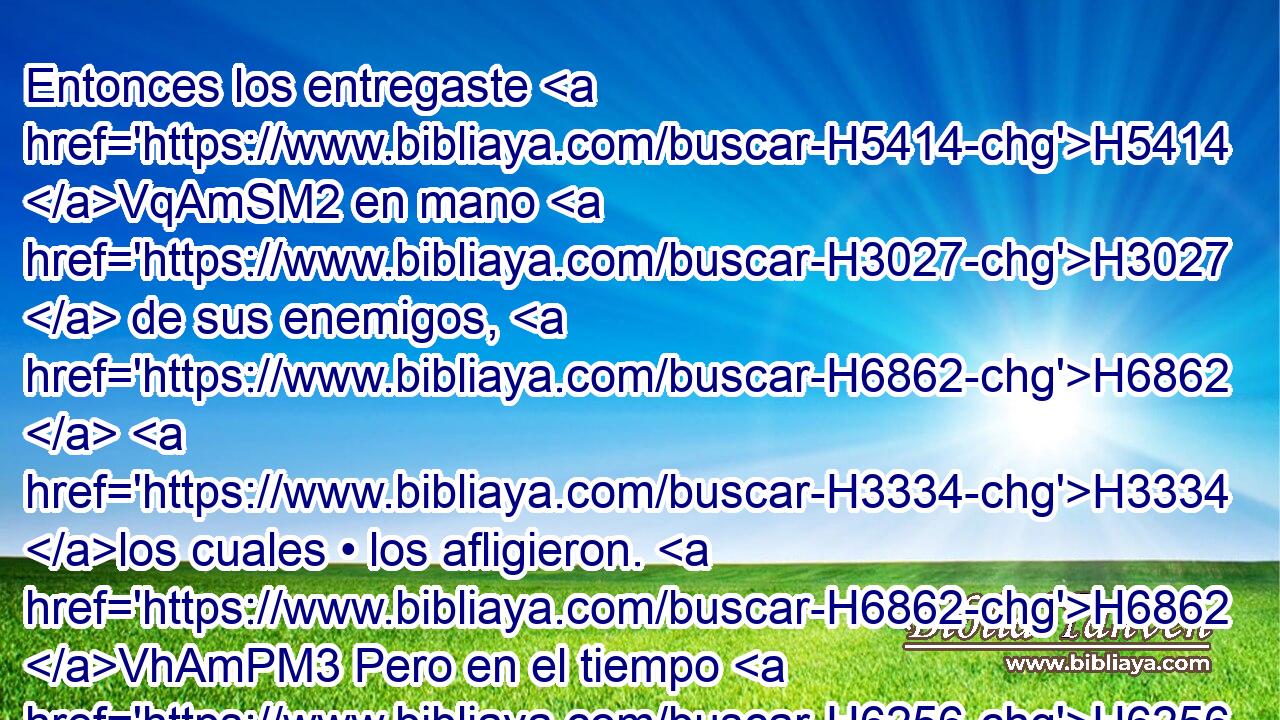 Entonces los entregaste H5414 VqAmSM2 en mano H3027  de sus enemigos, H6862  H3334 los cuales • los afligieron. H6862 VhAmPM3 Pero en el tiempo H6256  de su tribulación H6869  clamaron H6817  a H413 PU ti, H859  y tú H859  desde los cielos H8064  los oíste; H8085  y según tu H859  • gran H7227 H misericordia H7356  les enviaste H5414  libertadores H3467  para que • los salvasen H3