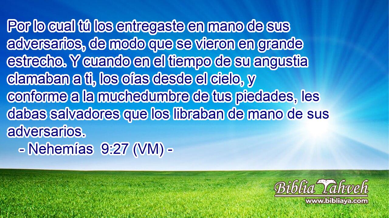  Por lo cual tú los entregaste en mano de sus adversarios, de modo que se vieron en grande estrecho. Y cuando en el tiempo de su angustia clamaban a ti, los oías desde el cielo, y conforme a la muchedumbre de tus piedades, les dabas salvadores que los libraban de mano de sus adversarios. 