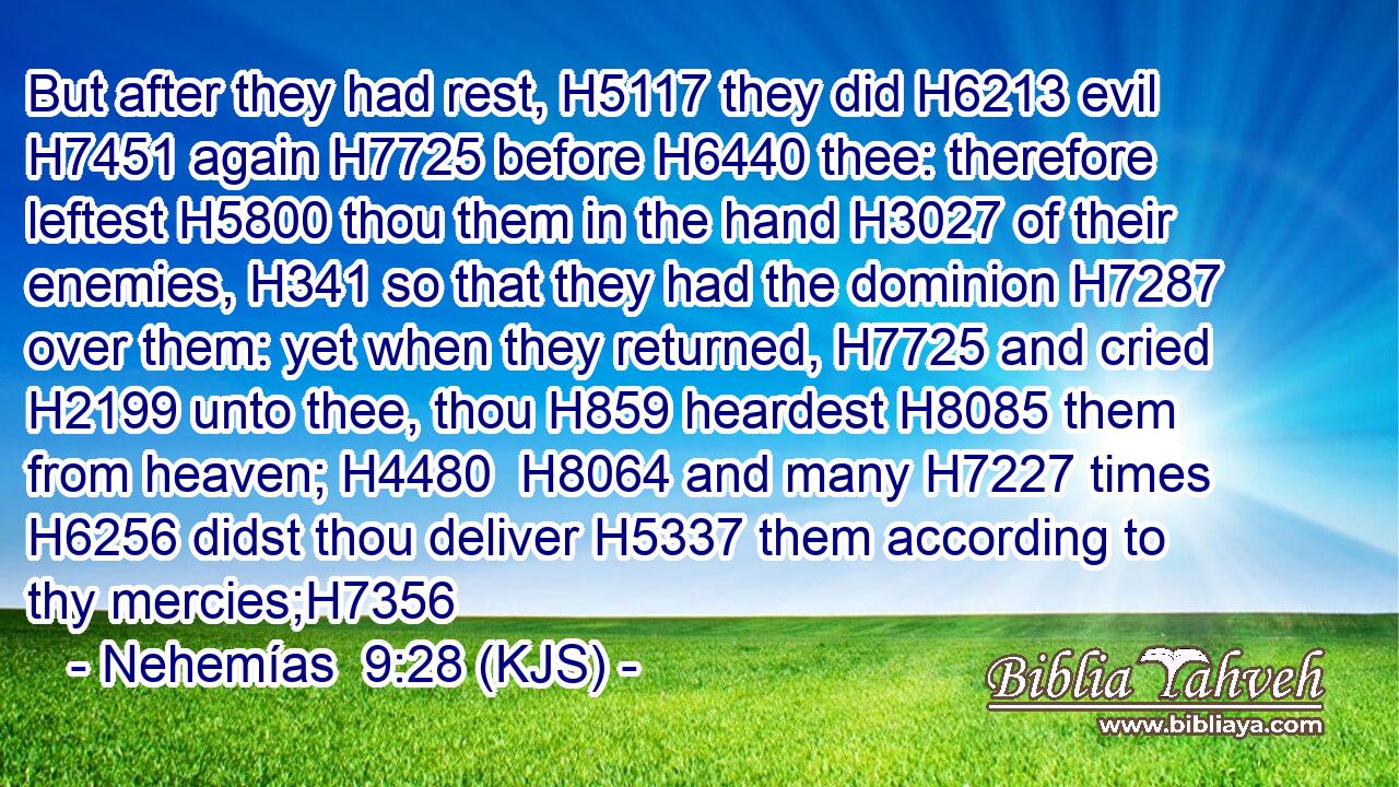 But after they had rest, H5117 they did H6213 evil H7451 again H7725 before H6440 thee: therefore leftest H5800 thou them in the hand H3027 of their enemies, H341 so that they had the dominion H7287 over them: yet when they returned, H7725 and cried H2199 unto thee, thou H859 heardest H8085 them from heaven; H4480  H8064 and many H7227 times H6256 didst thou deliver H5337 them according to thy mercies;H7356