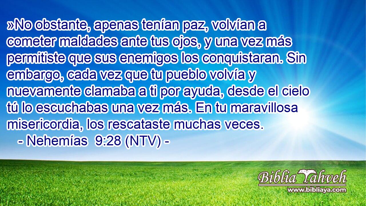 »No obstante, apenas tenían paz, volvían a cometer maldades ante tus ojos, y una vez más permitiste que sus enemigos los conquistaran. Sin embargo, cada vez que tu pueblo volvía y nuevamente clamaba a ti por ayuda, desde el cielo tú lo escuchabas una vez más. En tu maravillosa misericordia, los rescataste muchas veces.