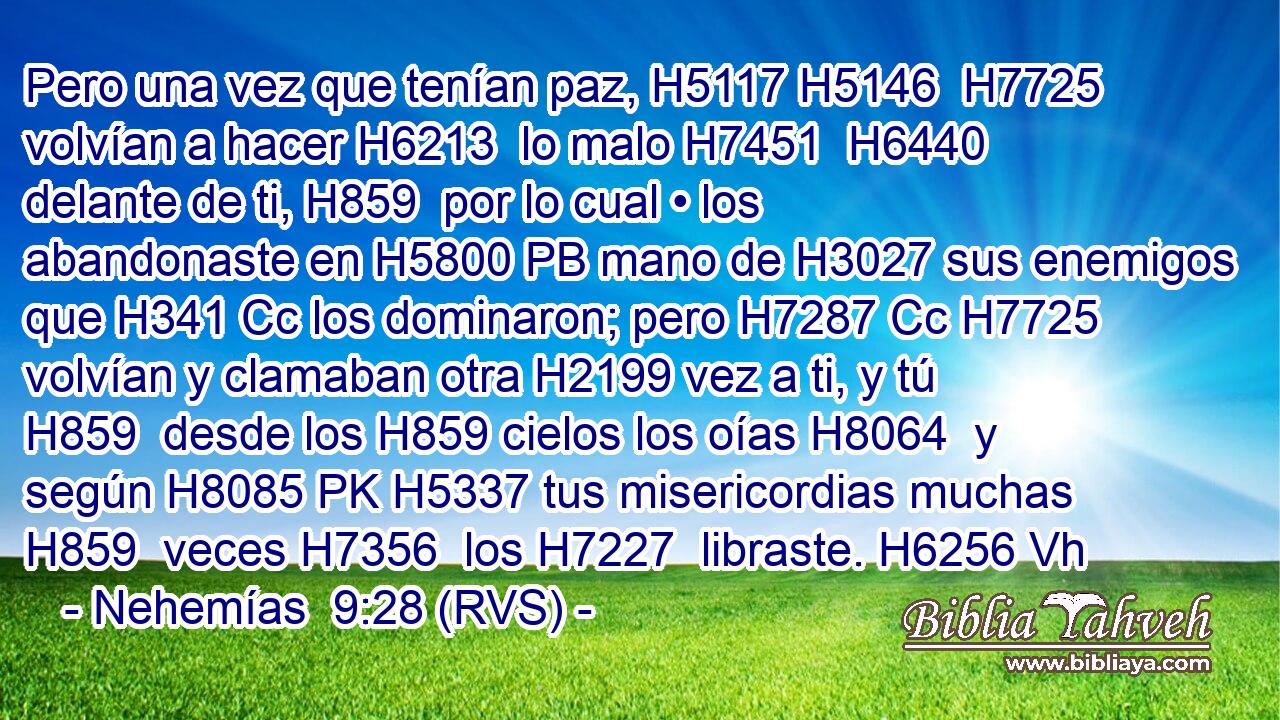Pero una vez que tenían paz, H5117 H5146  H7725 volvían a hacer H6213  lo malo H7451  H6440 delante de ti, H859  por lo cual • los abandonaste en H5800 PB mano de H3027 sus enemigos que H341 Cc los dominaron; pero H7287 Cc H7725 volvían y clamaban otra H2199 vez a ti, y tú H859  desde los H859 cielos los oías H8064  y según H8085 PK H5337 tus misericordias muchas H859  veces H7356  los H7227  libraste. H6256 Vh