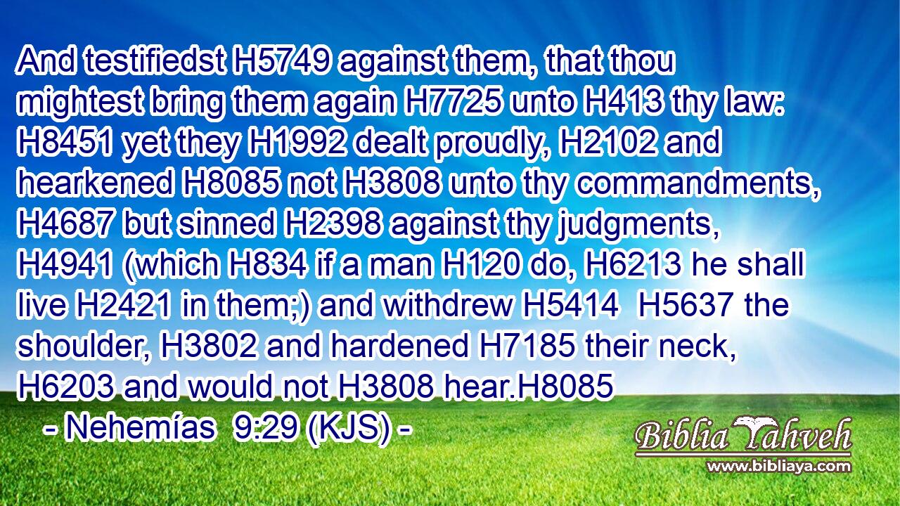 And testifiedst H5749 against them, that thou mightest bring them again H7725 unto H413 thy law: H8451 yet they H1992 dealt proudly, H2102 and hearkened H8085 not H3808 unto thy commandments, H4687 but sinned H2398 against thy judgments, H4941 (which H834 if a man H120 do, H6213 he shall live H2421 in them;) and withdrew H5414  H5637 the shoulder, H3802 and hardened H7185 their neck, H6203 and would not H3808 hear.H8085