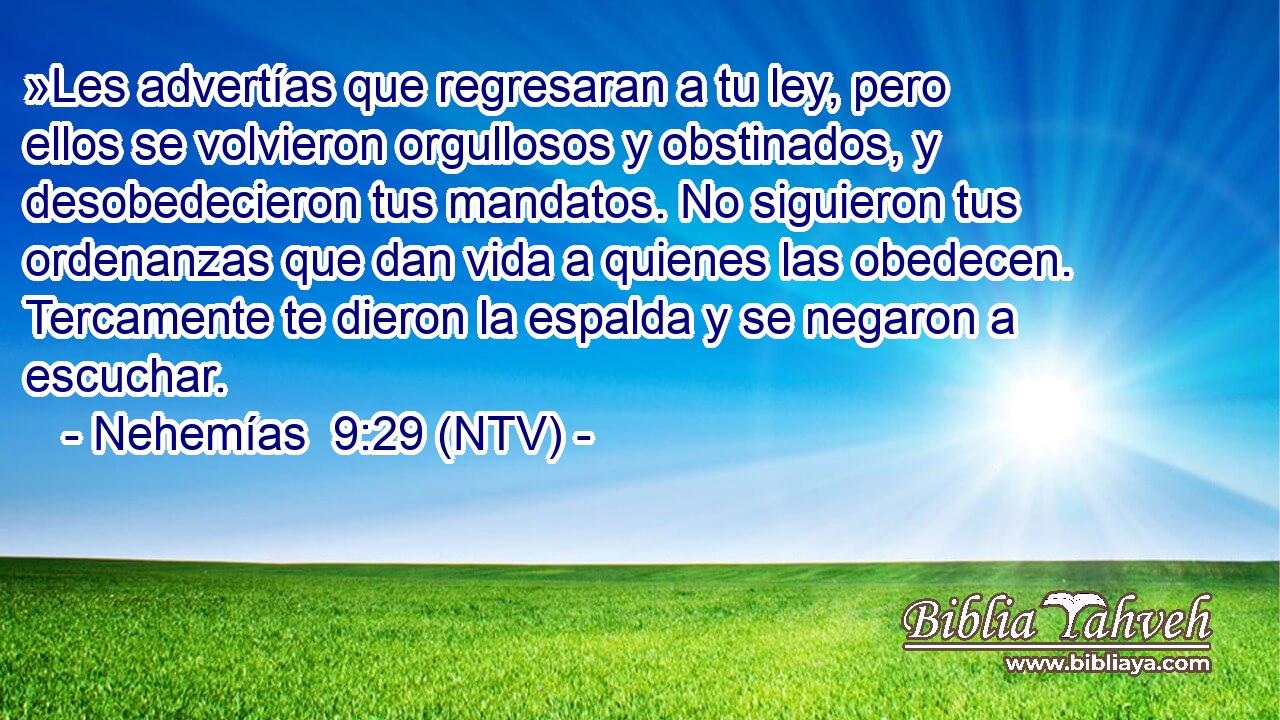 »Les advertías que regresaran a tu ley, pero ellos se volvieron orgullosos y obstinados, y desobedecieron tus mandatos. No siguieron tus ordenanzas que dan vida a quienes las obedecen. Tercamente te dieron la espalda y se negaron a escuchar.