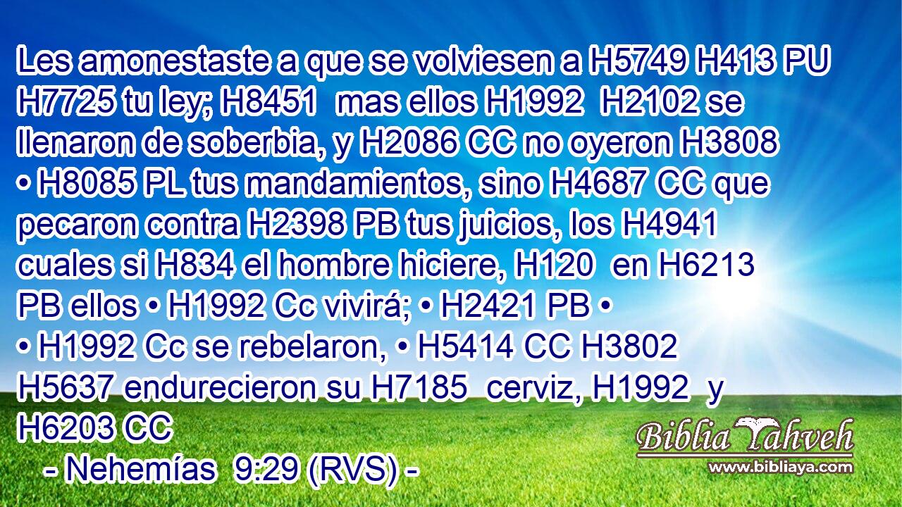 Les amonestaste a que se volviesen a H5749 H413 PU H7725 tu ley; H8451  mas ellos H1992  H2102 se llenaron de soberbia, y H2086 CC no oyeron H3808  • H8085 PL tus mandamientos, sino H4687 CC que pecaron contra H2398 PB tus juicios, los H4941 cuales si H834 el hombre hiciere, H120  en H6213 PB ellos • H1992 Cc vivirá; • H2421 PB • • H1992 Cc se rebelaron, • H5414 CC H3802 H5637 endurecieron su H7185  cerviz, H1992  y H6203 CC
