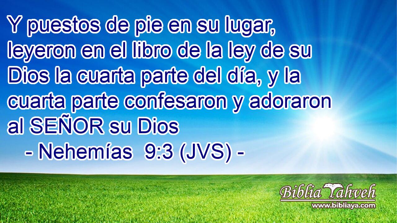 Y puestos de pie en su lugar, leyeron en el libro de la ley de su Dios la cuarta parte del día, y la cuarta parte confesaron y adoraron al SEÑOR su Dios