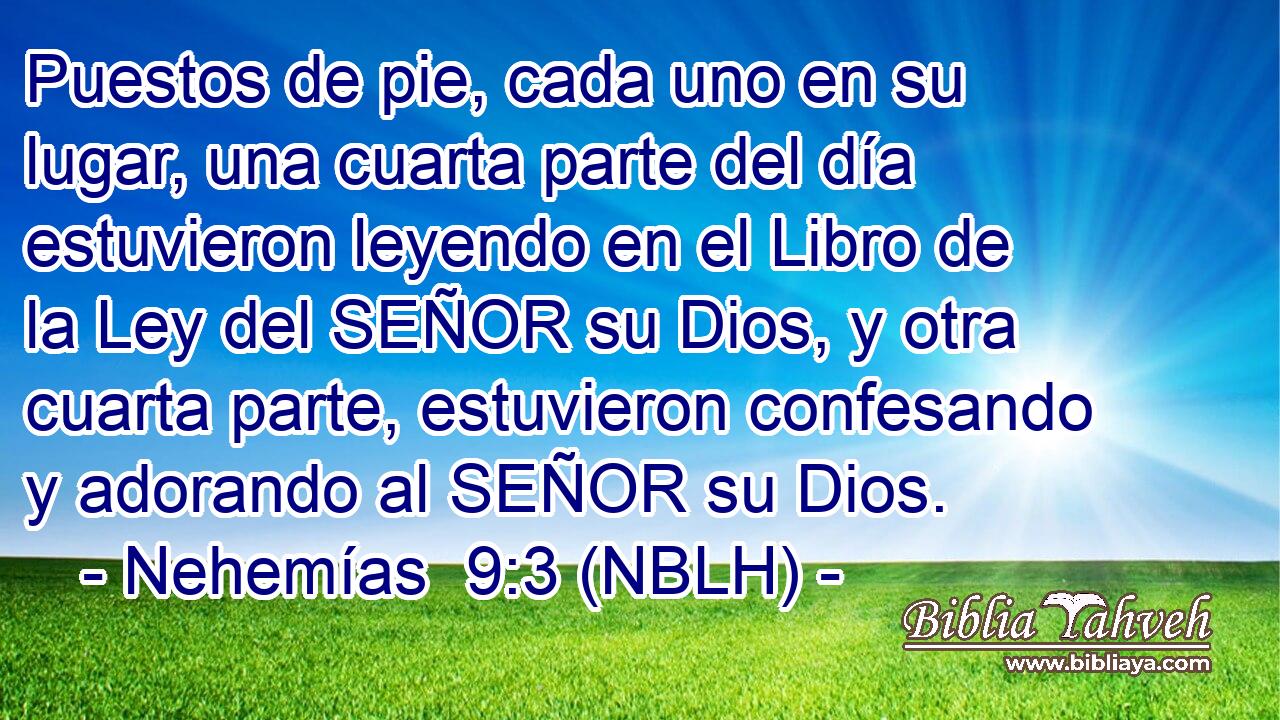  Puestos de pie, cada uno en su lugar, una cuarta parte del día estuvieron leyendo en el Libro de la Ley del SEÑOR su Dios, y otra cuarta parte, estuvieron confesando y adorando al SEÑOR su Dios. 