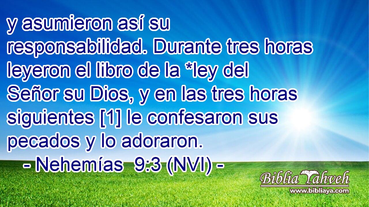  y asumieron así su responsabilidad. Durante tres horas leyeron el libro de la *ley del Señor su Dios, y en las tres horas siguientes [1] le confesaron sus pecados y lo adoraron. 
