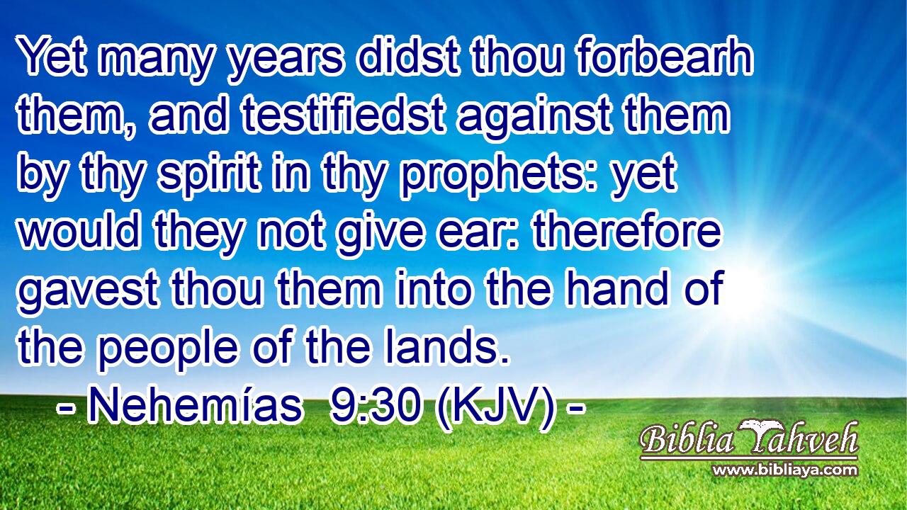 Yet many years didst thou forbearh them, and testifiedst against them by thy spirit in thy prophets: yet would they not give ear: therefore gavest thou them into the hand of the people of the lands.