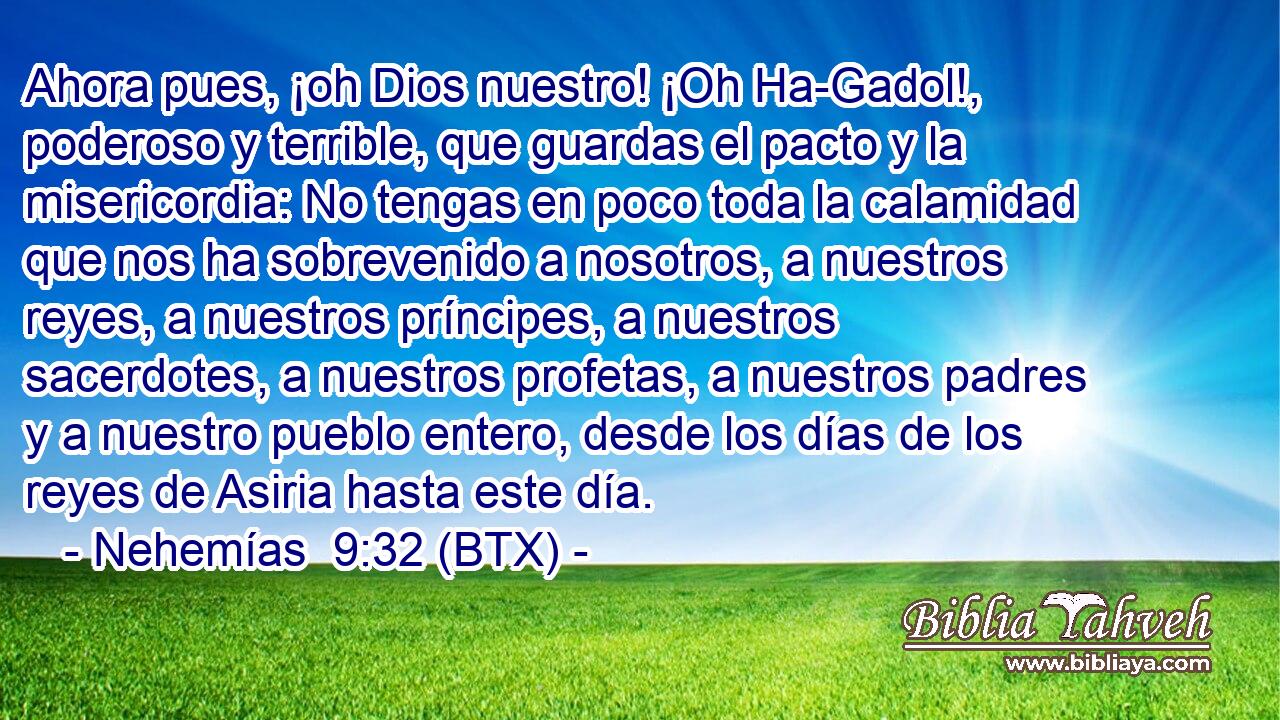 Ahora pues, ¡oh Dios nuestro! ¡Oh Ha-Gadol!, poderoso y terrible, que guardas el pacto y la misericordia: No tengas en poco toda la calamidad que nos ha sobrevenido a nosotros, a nuestros reyes, a nuestros príncipes, a nuestros sacerdotes, a nuestros profetas, a nuestros padres y a nuestro pueblo entero, desde los días de los reyes de Asiria hasta este día.