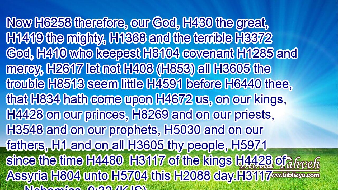Now H6258 therefore, our God, H430 the great, H1419 the mighty, H1368 and the terrible H3372 God, H410 who keepest H8104 covenant H1285 and mercy, H2617 let not H408 (H853) all H3605 the trouble H8513 seem little H4591 before H6440 thee, that H834 hath come upon H4672 us, on our kings, H4428 on our princes, H8269 and on our priests, H3548 and on our prophets, H5030 and on our fathers, H1 and on all H3605 thy people, H5971 since the time H4480  H3117 of the kings H4428 of Assyria H804 unto H5704 this H2088 day.H3117