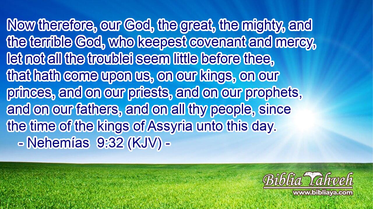 Now therefore, our God, the great, the mighty, and the terrible God, who keepest covenant and mercy, let not all the troublei seem little before thee, that hath come upon us, on our kings, on our princes, and on our priests, and on our prophets, and on our fathers, and on all thy people, since the time of the kings of Assyria unto this day.