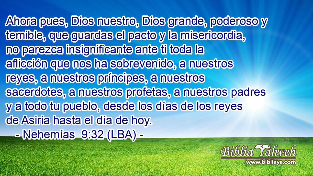 Ahora pues, Dios nuestro, Dios grande, poderoso y temible, que guardas el pacto y la misericordia, no parezca insignificante ante ti toda la aflicción que nos ha sobrevenido, a nuestros reyes, a nuestros príncipes, a nuestros sacerdotes, a nuestros profetas, a nuestros padres y a todo tu pueblo, desde los días de los reyes de Asiria hasta el día de hoy.