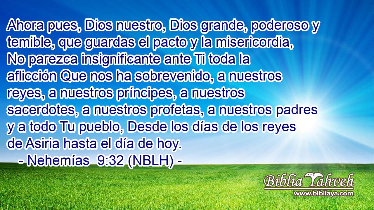  Ahora pues, Dios nuestro, Dios grande, poderoso y temible, que guardas el pacto y la misericordia, No parezca insignificante ante Ti toda la aflicción Que nos ha sobrevenido, a nuestros reyes, a nuestros príncipes, a nuestros sacerdotes, a nuestros profetas, a nuestros padres y a todo Tu pueblo, Desde los días de los reyes de Asiria hasta el día de hoy. 