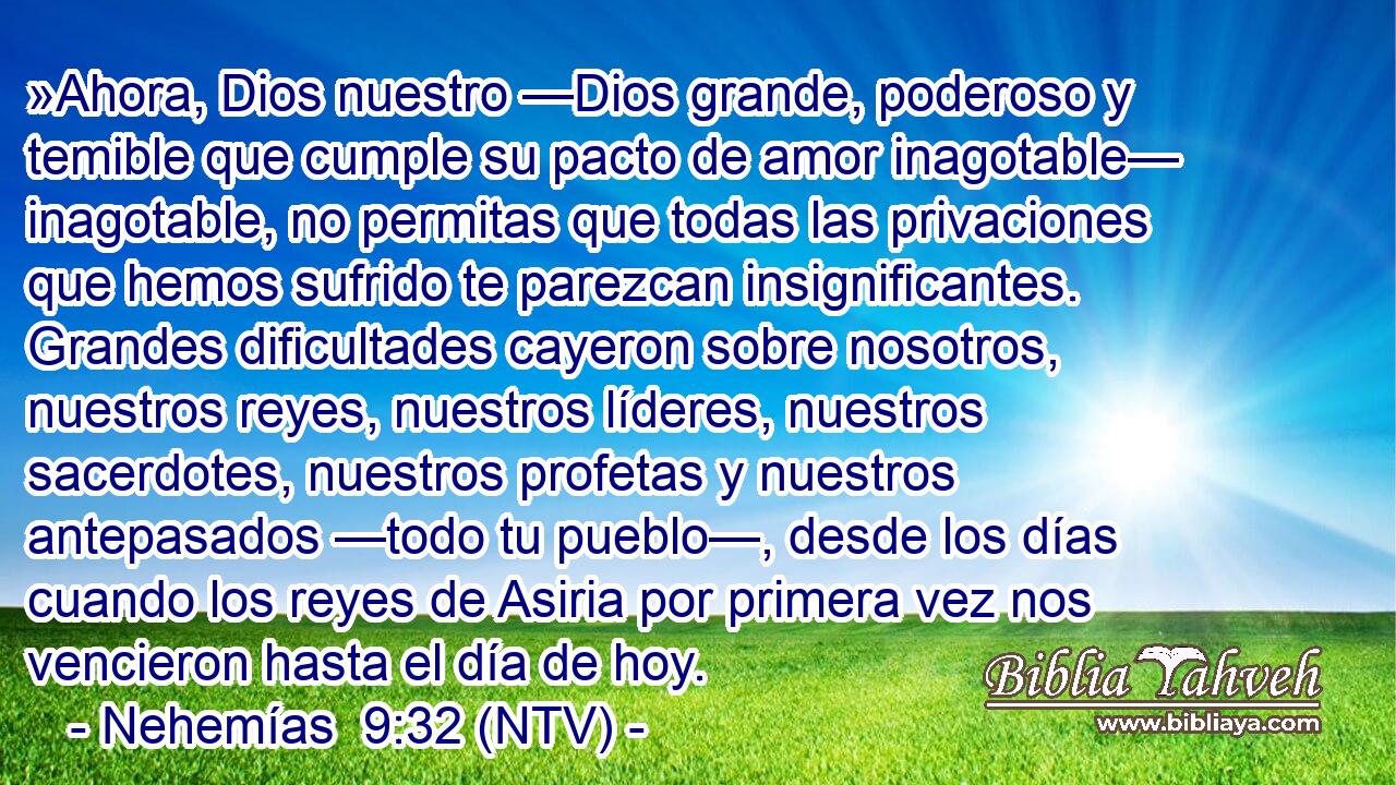 »Ahora, Dios nuestro —Dios grande, poderoso y temible que cumple su pacto de amor inagotable— inagotable, no permitas que todas las privaciones que hemos sufrido te parezcan insignificantes. Grandes dificultades cayeron sobre nosotros, nuestros reyes, nuestros líderes, nuestros sacerdotes, nuestros profetas y nuestros antepasados —todo tu pueblo—, desde los días cuando los reyes de Asiria por primera vez nos vencieron hasta el día de hoy.