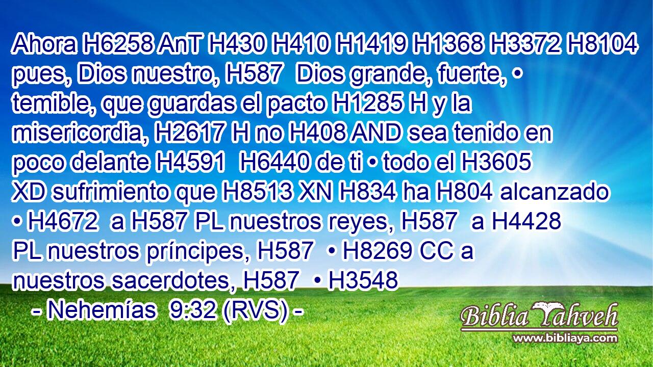 Ahora H6258 AnT H430 H410 H1419 H1368 H3372 H8104 pues, Dios nuestro, H587  Dios grande, fuerte, • temible, que guardas el pacto H1285 H y la misericordia, H2617 H no H408 AND sea tenido en poco delante H4591  H6440 de ti • todo el H3605 XD sufrimiento que H8513 XN H834 ha H804 alcanzado • H4672  a H587 PL nuestros reyes, H587  a H4428 PL nuestros príncipes, H587  • H8269 CC a nuestros sacerdotes, H587  • H3548 