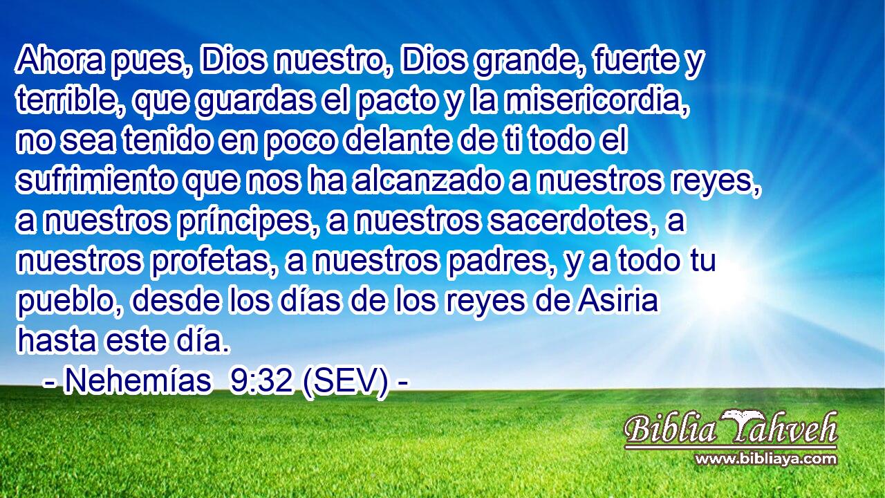 Ahora pues, Dios nuestro, Dios grande, fuerte y terrible, que guardas el pacto y la misericordia, no sea tenido en poco delante de ti todo el sufrimiento que nos ha alcanzado a nuestros reyes, a nuestros príncipes, a nuestros sacerdotes, a nuestros profetas, a nuestros padres, y a todo tu pueblo, desde los días de los reyes de Asiria hasta este día.