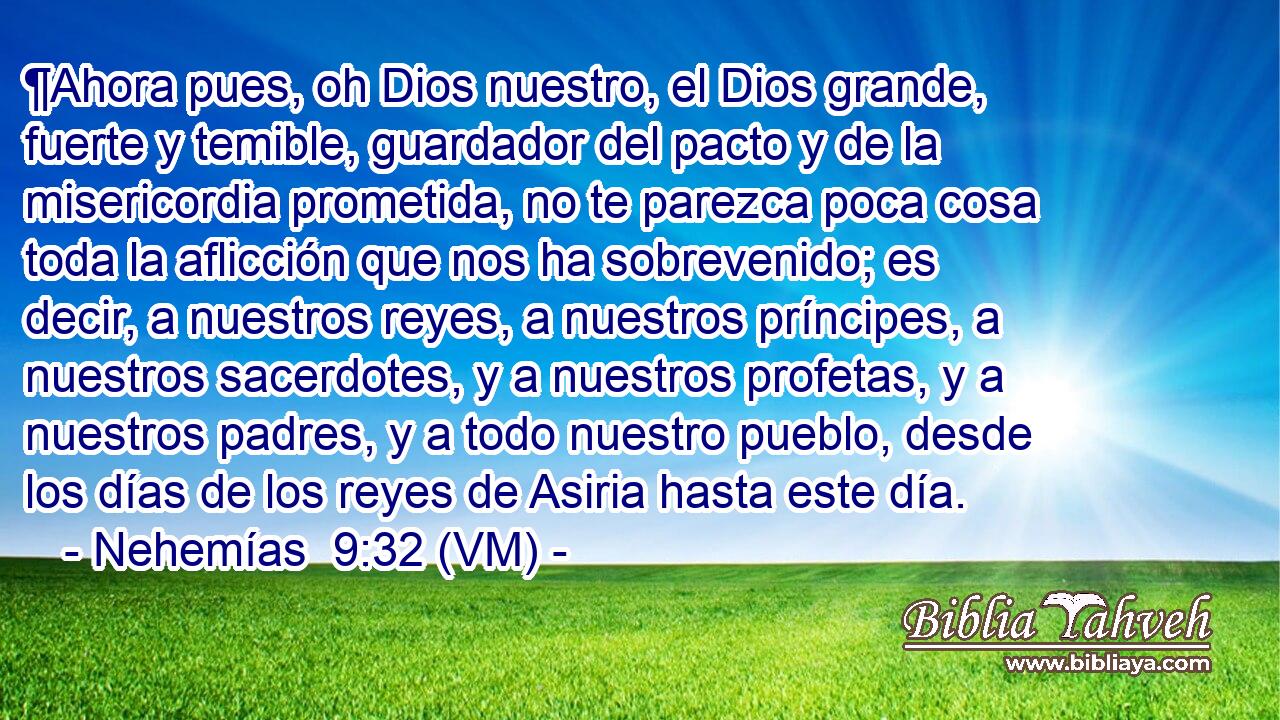  ¶Ahora pues, oh Dios nuestro, el Dios grande, fuerte y temible, guardador del pacto y de la misericordia prometida, no te parezca poca cosa toda la aflicción que nos ha sobrevenido; es decir, a nuestros reyes, a nuestros príncipes, a nuestros sacerdotes, y a nuestros profetas, y a nuestros padres, y a todo nuestro pueblo, desde los días de los reyes de Asiria hasta este día. 