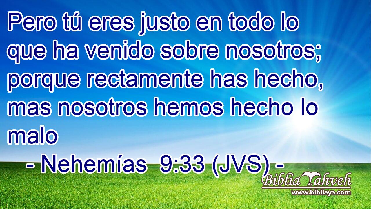 Pero tú eres justo en todo lo que ha venido sobre nosotros; porque rectamente has hecho, mas nosotros hemos hecho lo malo