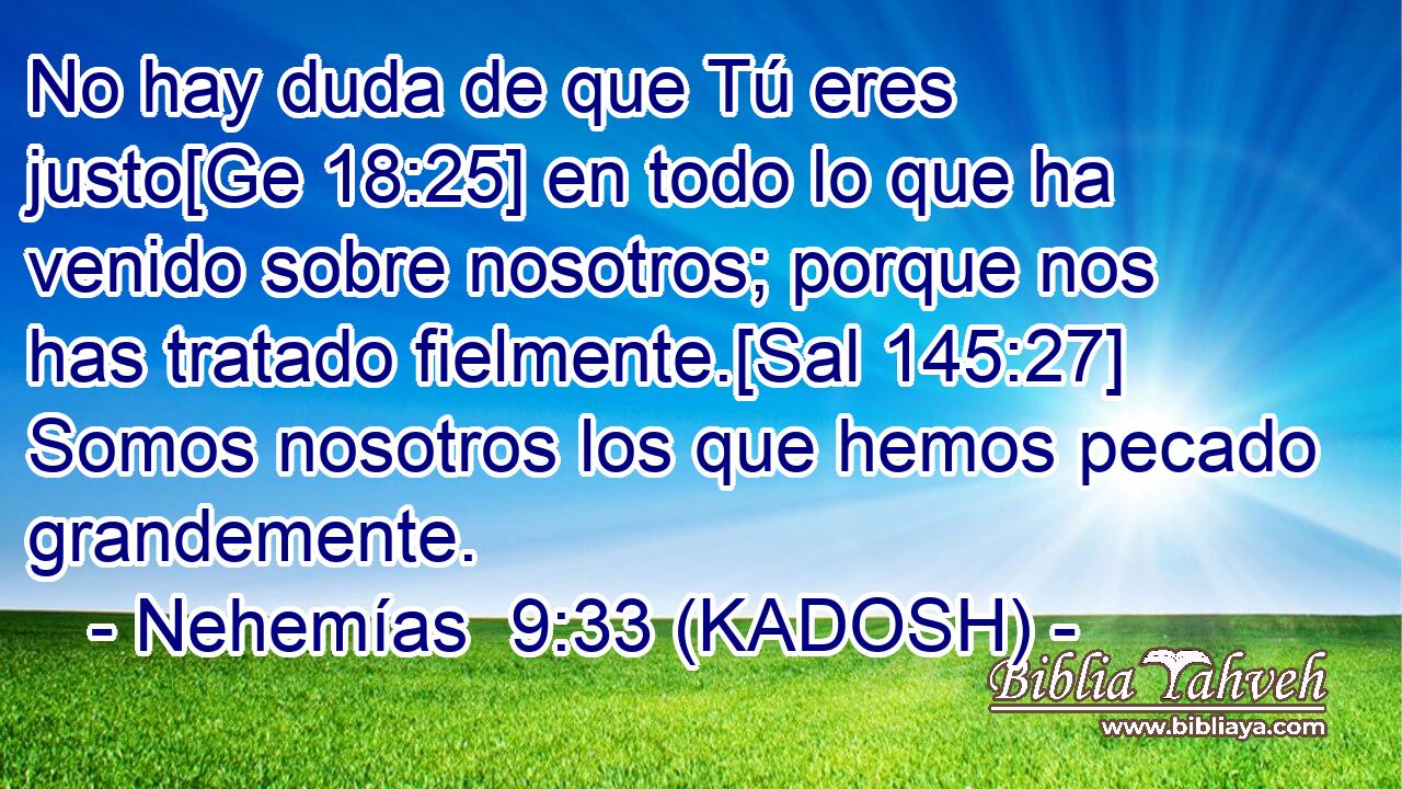  No hay duda de que Tú eres justo[Ge 18:25] en todo lo que ha venido sobre nosotros; porque nos has tratado fielmente.[Sal 145:27] Somos nosotros los que hemos pecado grandemente. 