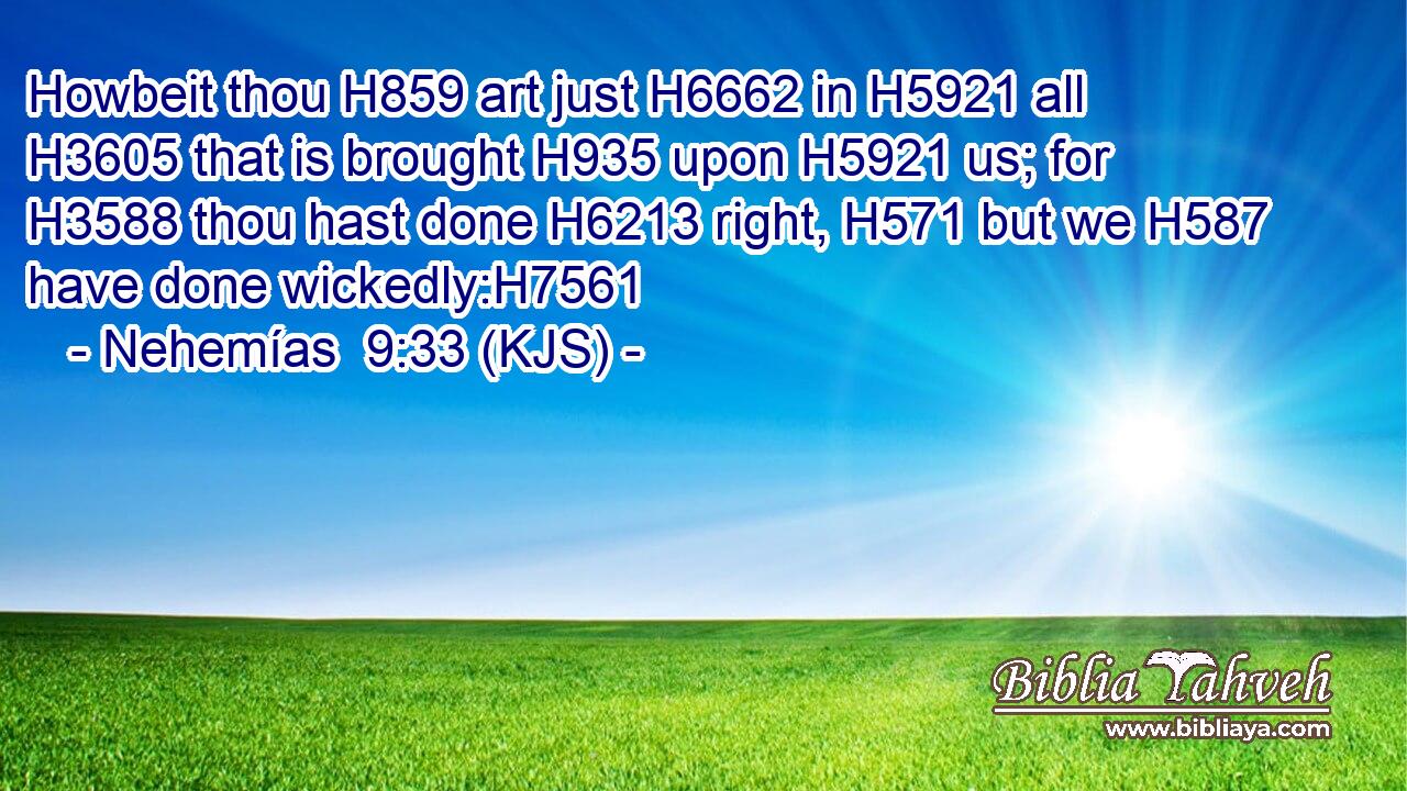 Howbeit thou H859 art just H6662 in H5921 all H3605 that is brought H935 upon H5921 us; for H3588 thou hast done H6213 right, H571 but we H587 have done wickedly:H7561