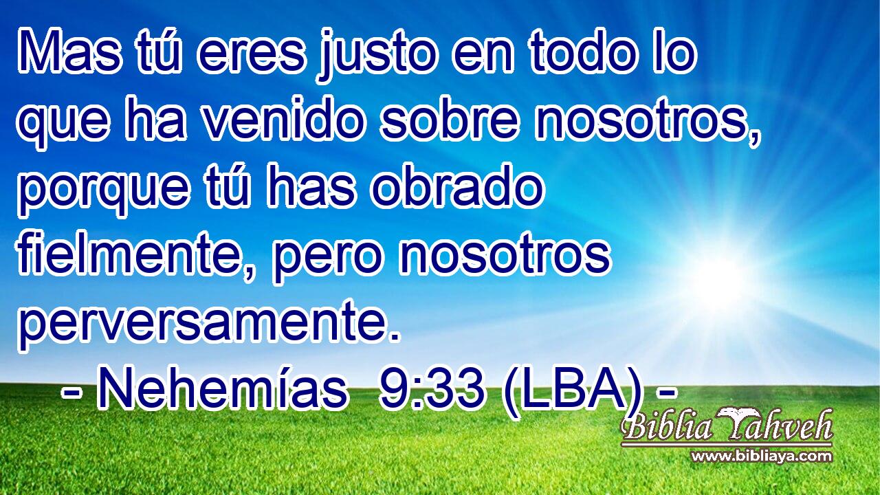 Mas tú eres justo en todo lo que ha venido sobre nosotros, porque tú has obrado fielmente, pero nosotros perversamente.