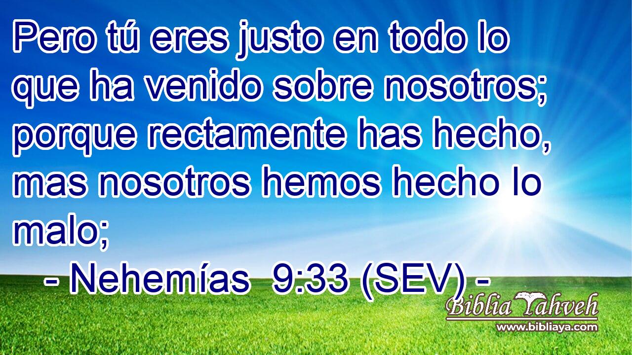 Pero tú eres justo en todo lo que ha venido sobre nosotros; porque rectamente has hecho, mas nosotros hemos hecho lo malo;