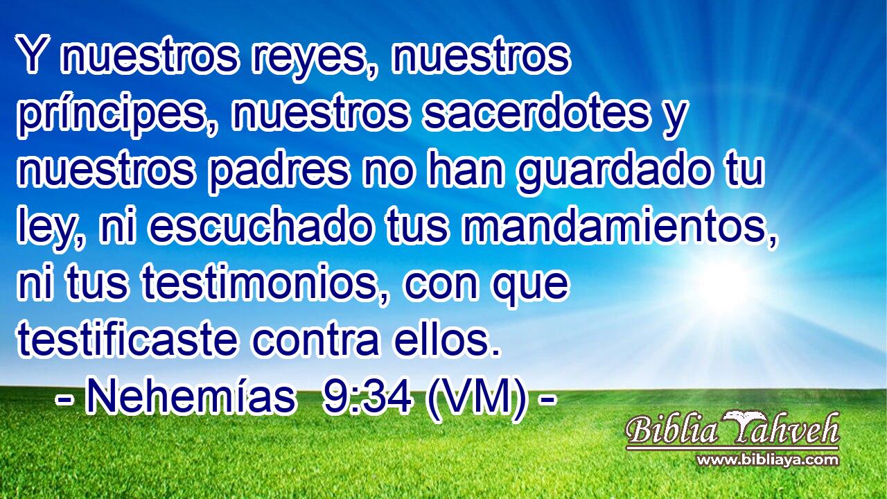  Y nuestros reyes, nuestros príncipes, nuestros sacerdotes y nuestros padres no han guardado tu ley, ni escuchado tus mandamientos, ni tus testimonios, con que testificaste contra ellos. 
