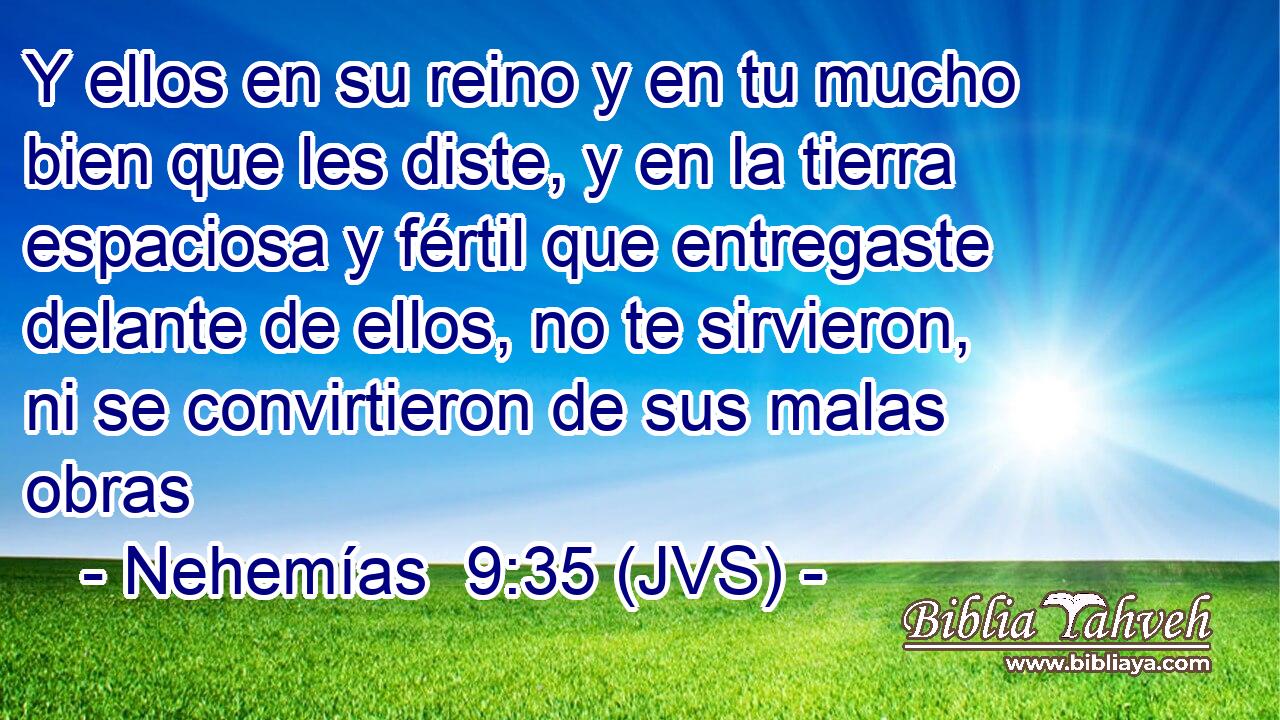 Y ellos en su reino y en tu mucho bien que les diste, y en la tierra espaciosa y fértil que entregaste delante de ellos, no te sirvieron, ni se convirtieron de sus malas obras