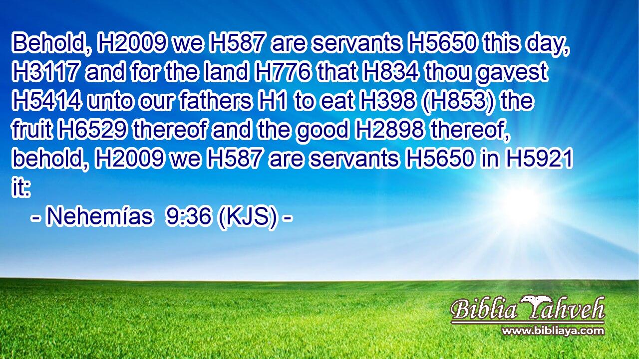 Behold, H2009 we H587 are servants H5650 this day, H3117 and for the land H776 that H834 thou gavest H5414 unto our fathers H1 to eat H398 (H853) the fruit H6529 thereof and the good H2898 thereof, behold, H2009 we H587 are servants H5650 in H5921 it: