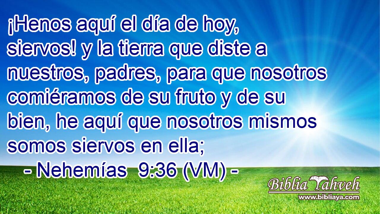  ¡Henos aquí el día de hoy, siervos! y la tierra que diste a nuestros, padres, para que nosotros comiéramos de su fruto y de su bien, he aquí que nosotros mismos somos siervos en ella; 