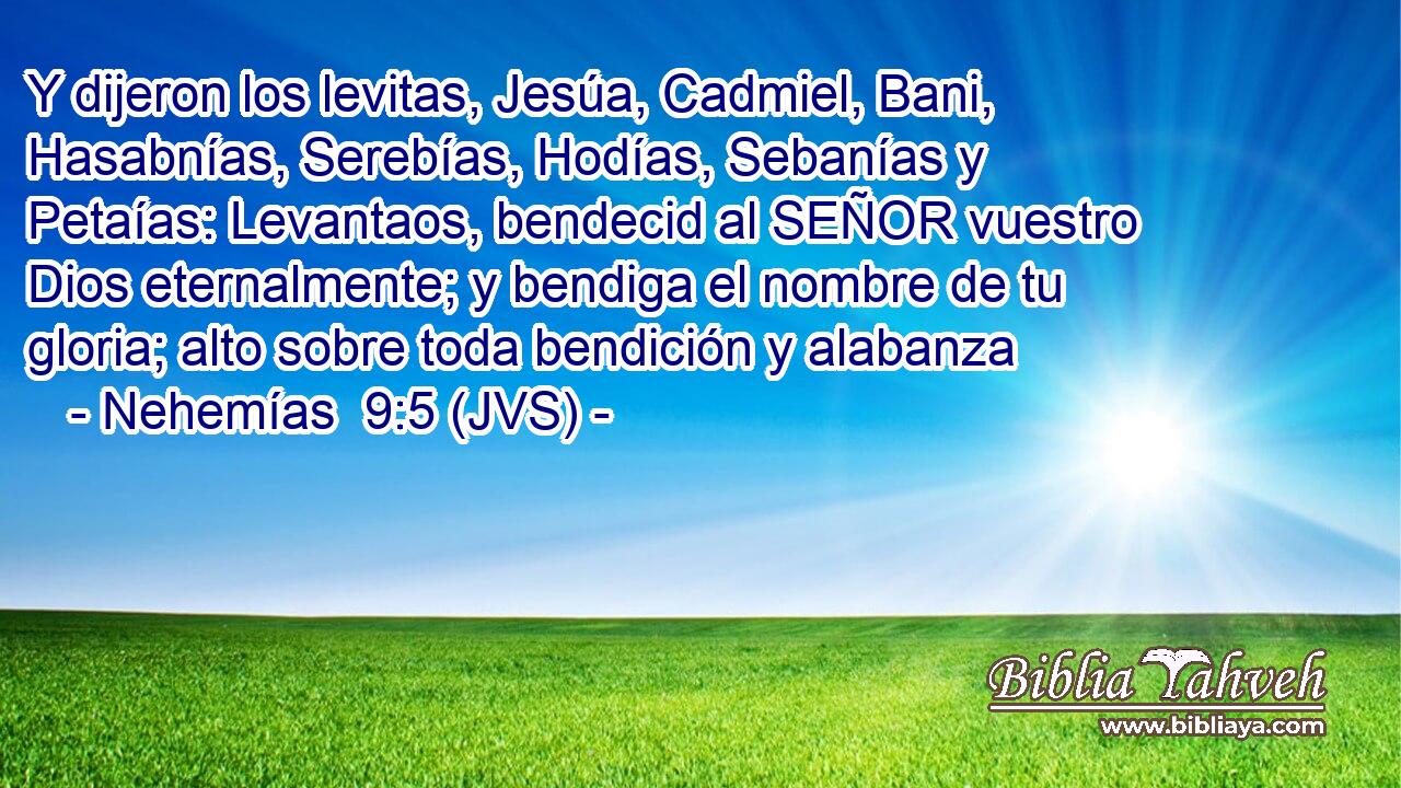 Y dijeron los levitas, Jesúa, Cadmiel, Bani, Hasabnías, Serebías, Hodías, Sebanías y Petaías: Levantaos, bendecid al SEÑOR vuestro Dios eternalmente; y bendiga el nombre de tu gloria; alto sobre toda bendición y alabanza