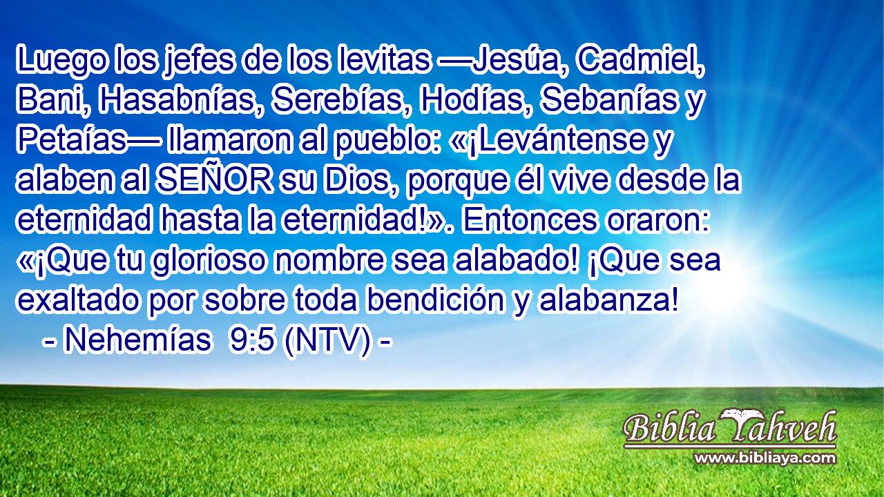 Luego los jefes de los levitas —Jesúa, Cadmiel, Bani, Hasabnías, Serebías, Hodías, Sebanías y Petaías— llamaron al pueblo: «¡Levántense y alaben al SEÑOR su Dios, porque él vive desde la eternidad hasta la eternidad!». Entonces oraron: «¡Que tu glorioso nombre sea alabado! ¡Que sea exaltado por sobre toda bendición y alabanza!