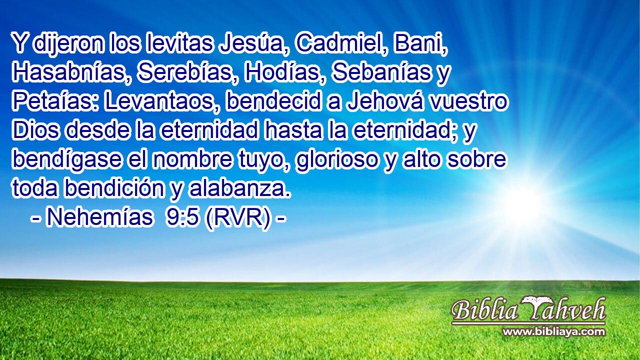 Y dijeron los levitas Jesúa, Cadmiel, Bani, Hasabnías, Serebías, Hodías, Sebanías y Petaías: Levantaos, bendecid a Jehová vuestro Dios desde la eternidad hasta la eternidad; y bendígase el nombre tuyo, glorioso y alto sobre toda bendición y alabanza.