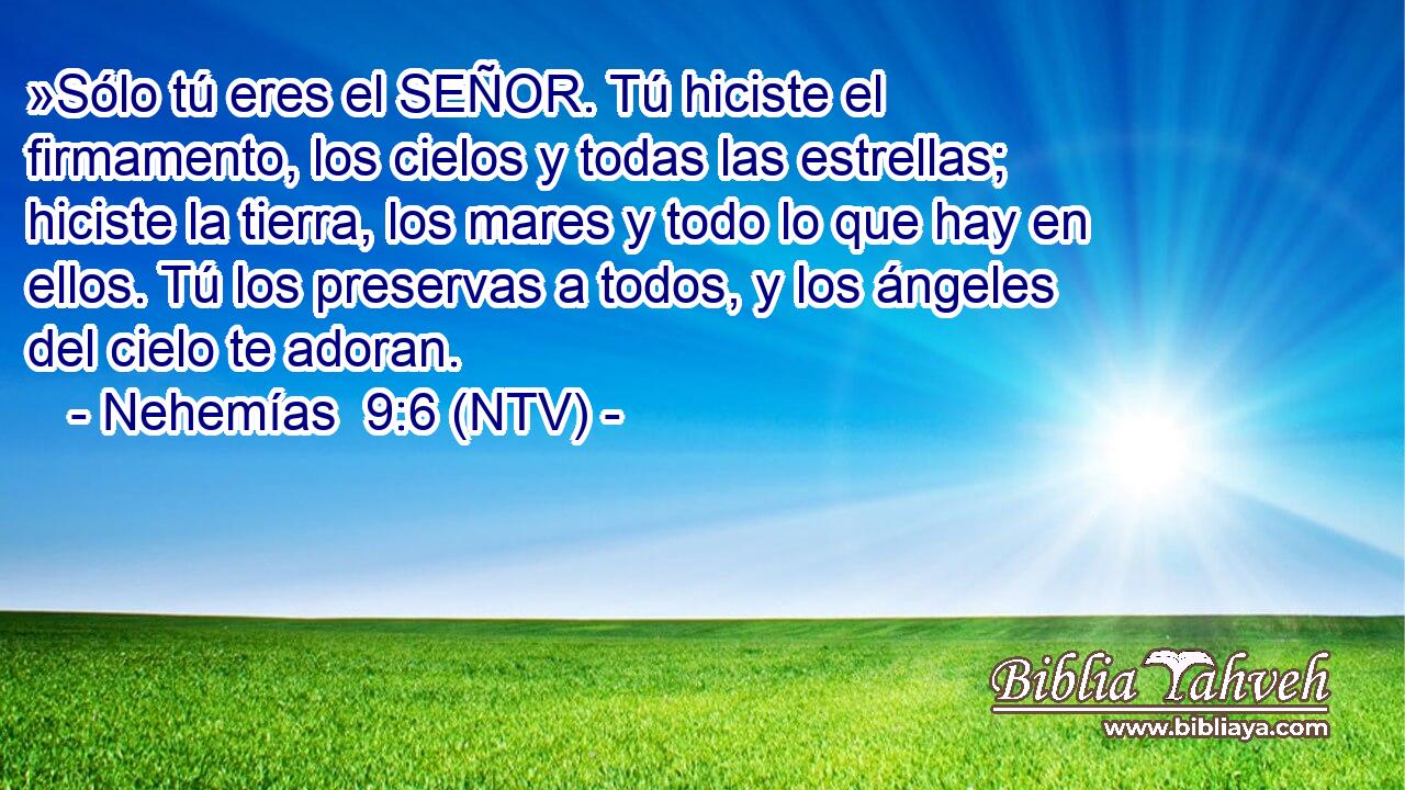 »Sólo tú eres el SEÑOR. Tú hiciste el firmamento, los cielos y todas las estrellas; hiciste la tierra, los mares y todo lo que hay en ellos. Tú los preservas a todos, y los ángeles del cielo te adoran.