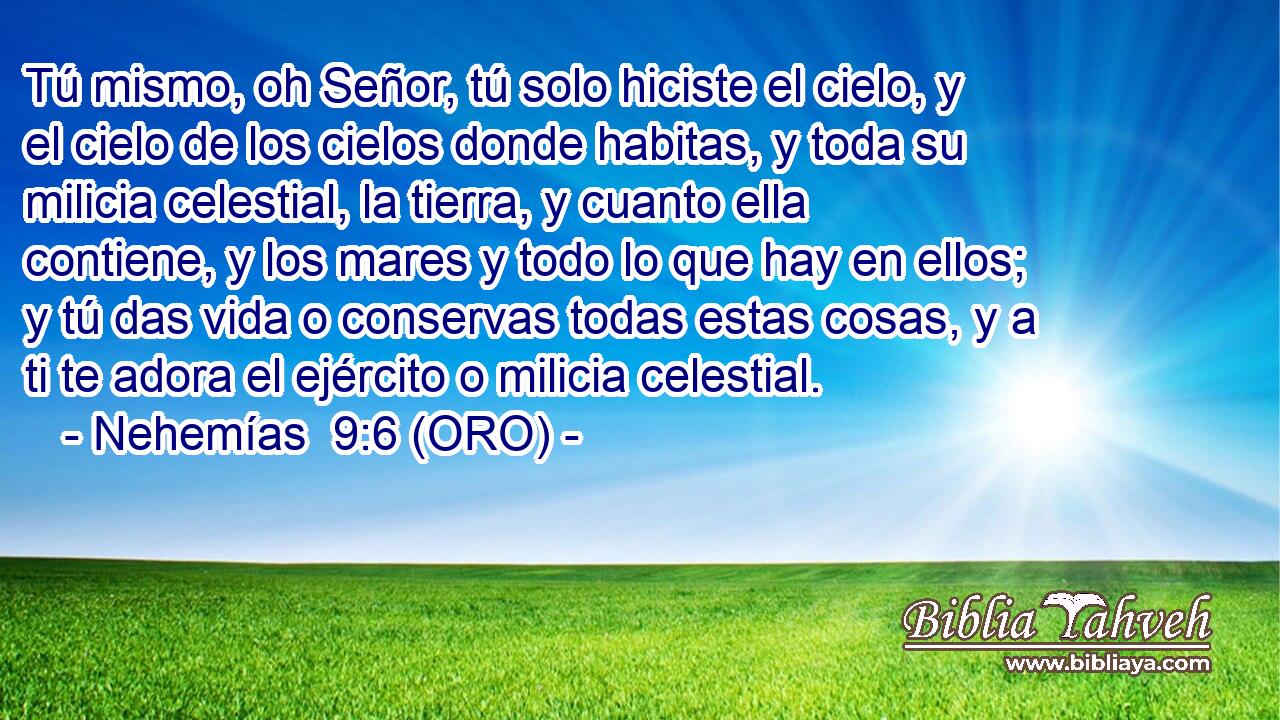  Tú mismo, oh Señor, tú solo hiciste el cielo, y el cielo de los cielos donde habitas, y toda su milicia celestial, la tierra, y cuanto ella contiene, y los mares y todo lo que hay en ellos; y tú das vida o conservas todas estas cosas, y a ti te adora el ejército o milicia celestial. 